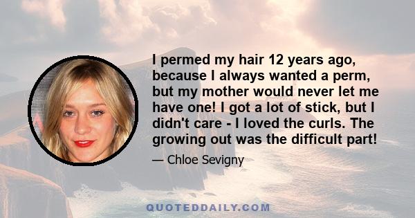 I permed my hair 12 years ago, because I always wanted a perm, but my mother would never let me have one! I got a lot of stick, but I didn't care - I loved the curls. The growing out was the difficult part!