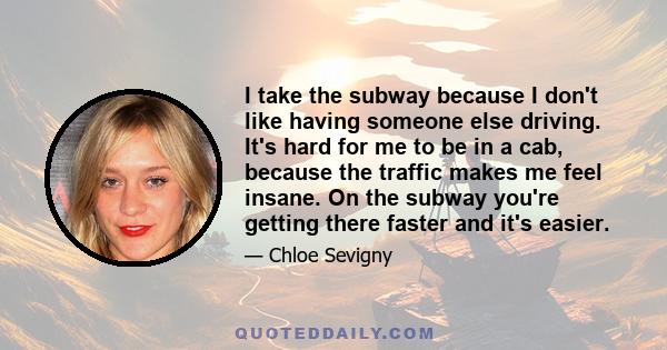 I take the subway because I don't like having someone else driving. It's hard for me to be in a cab, because the traffic makes me feel insane. On the subway you're getting there faster and it's easier.