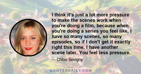 I think it's just a lot more pressure to make the scenes work when you're doing a film, because when you're doing a series you feel like, I have so many scenes, so many episodes, so if I don't get it exactly right this