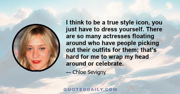 I think to be a true style icon, you just have to dress yourself. There are so many actresses floating around who have people picking out their outfits for them; that's hard for me to wrap my head around or celebrate.