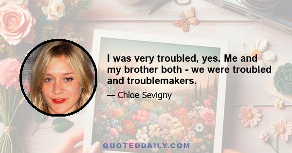 I was very troubled, yes. Me and my brother both - we were troubled and troublemakers.