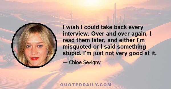 I wish I could take back every interview. Over and over again, I read them later, and either I'm misquoted or I said something stupid. I'm just not very good at it.