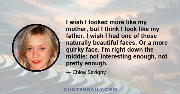 I wish I looked more like my mother, but I think I look like my father. I wish I had one of those naturally beautiful faces. Or a more quirky face. I'm right down the middle: not interesting enough, not pretty enough.