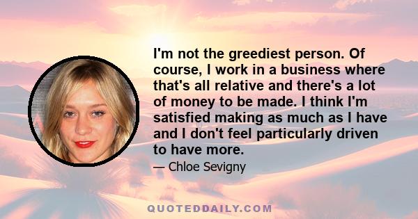 I'm not the greediest person. Of course, I work in a business where that's all relative and there's a lot of money to be made. I think I'm satisfied making as much as I have and I don't feel particularly driven to have