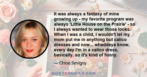 It was always a fantasy of mine growing up - my favorite program was always 'Little House on the Prairie' - so I always wanted to wear those looks. When I was a child, I wouldn't let my mom put me in anything but calico 