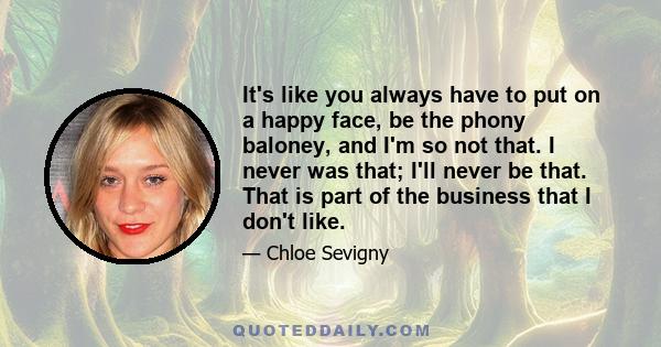 It's like you always have to put on a happy face, be the phony baloney, and I'm so not that. I never was that; I'll never be that. That is part of the business that I don't like.