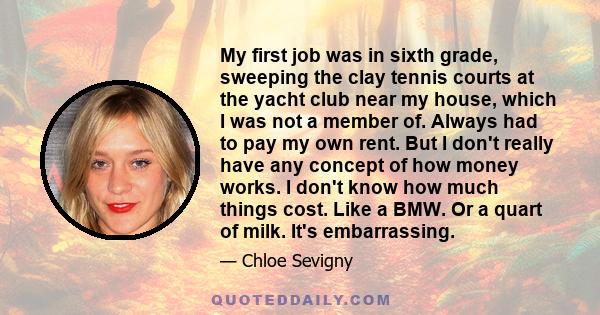 My first job was in sixth grade, sweeping the clay tennis courts at the yacht club near my house, which I was not a member of. Always had to pay my own rent. But I don't really have any concept of how money works. I