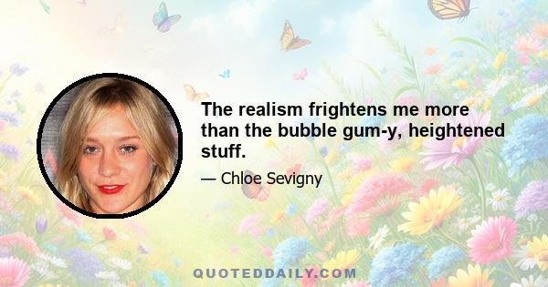 The realism frightens me more than the bubble gum-y, heightened stuff.