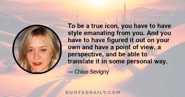 To be a true icon, you have to have style emanating from you. And you have to have figured it out on your own and have a point of view, a perspective, and be able to translate it in some personal way.