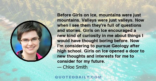 Before Girls on Ice, mountains were just mountains. Valleys were just valleys. Now when I see them they're full of questions and stories. Girls on Ice encouraged a new kind of curiosity in me about things I would have