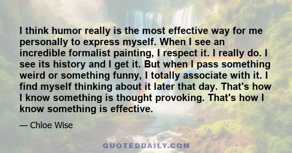 I think humor really is the most effective way for me personally to express myself. When I see an incredible formalist painting, I respect it. I really do. I see its history and I get it. But when I pass something weird 