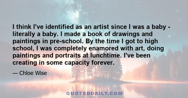 I think I've identified as an artist since I was a baby - literally a baby. I made a book of drawings and paintings in pre-school. By the time I got to high school, I was completely enamored with art, doing paintings