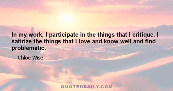 In my work, I participate in the things that I critique. I satirize the things that I love and know well and find problematic.