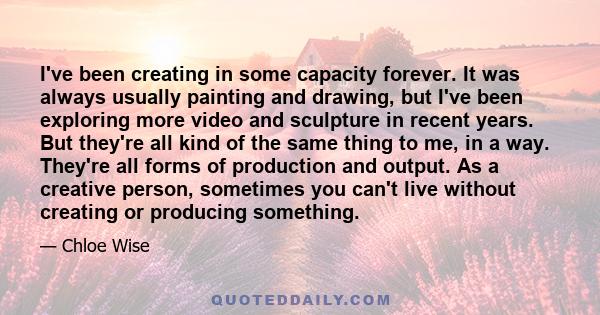 I've been creating in some capacity forever. It was always usually painting and drawing, but I've been exploring more video and sculpture in recent years. But they're all kind of the same thing to me, in a way. They're