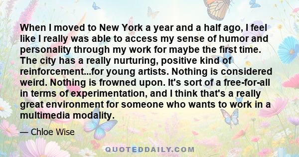 When I moved to New York a year and a half ago, I feel like I really was able to access my sense of humor and personality through my work for maybe the first time. The city has a really nurturing, positive kind of