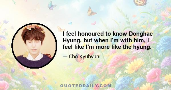 I feel honoured to know Donghae Hyung, but when I'm with him, I feel like I'm more like the hyung.