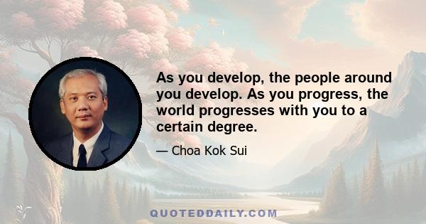 As you develop, the people around you develop. As you progress, the world progresses with you to a certain degree.