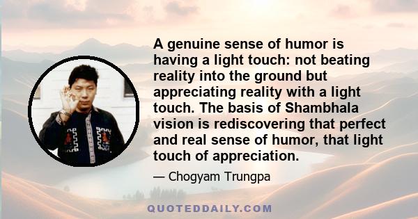 A genuine sense of humor is having a light touch: not beating reality into the ground but appreciating reality with a light touch. The basis of Shambhala vision is rediscovering that perfect and real sense of humor,