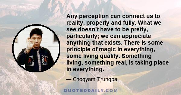 Any perception can connect us to reality, properly and fully. What we see doesn't have to be pretty, particularly; we can appreciate anything that exists. There is some principle of magic in everything, some living