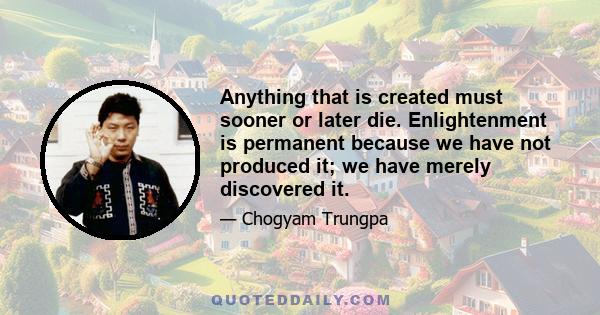 Anything that is created must sooner or later die. Enlightenment is permanent because we have not produced it; we have merely discovered it.