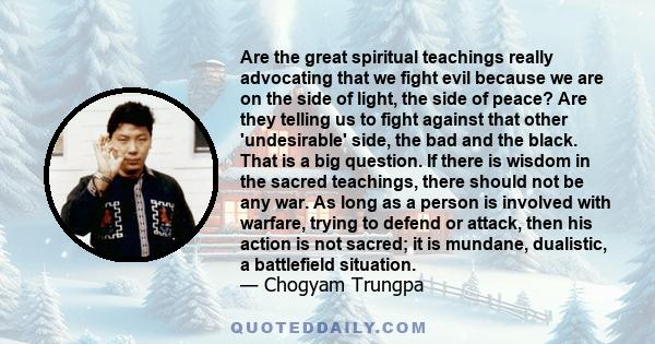 Are the great spiritual teachings really advocating that we fight evil because we are on the side of light, the side of peace? Are they telling us to fight against that other 'undesirable' side, the bad and the black.