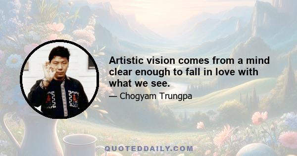 Artistic vision comes from a mind clear enough to fall in love with what we see.