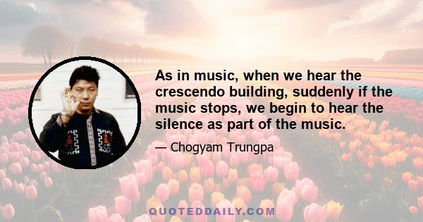 As in music, when we hear the crescendo building, suddenly if the music stops, we begin to hear the silence as part of the music.