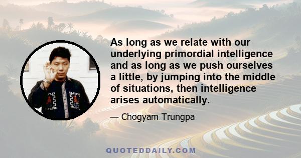 As long as we relate with our underlying primordial intelligence and as long as we push ourselves a little, by jumping into the middle of situations, then intelligence arises automatically.