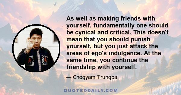 As well as making friends with yourself, fundamentally one should be cynical and critical. This doesn't mean that you should punish yourself, but you just attack the areas of ego's indulgence. At the same time, you