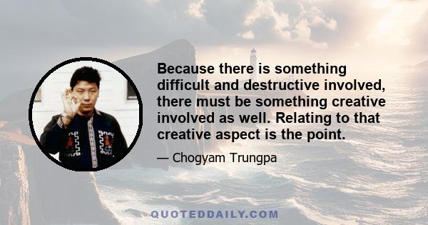 Because there is something difficult and destructive involved, there must be something creative involved as well. Relating to that creative aspect is the point.