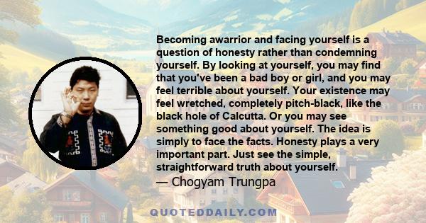 Becoming awarrior and facing yourself is a question of honesty rather than condemning yourself. By looking at yourself, you may find that you've been a bad boy or girl, and you may feel terrible about yourself. Your