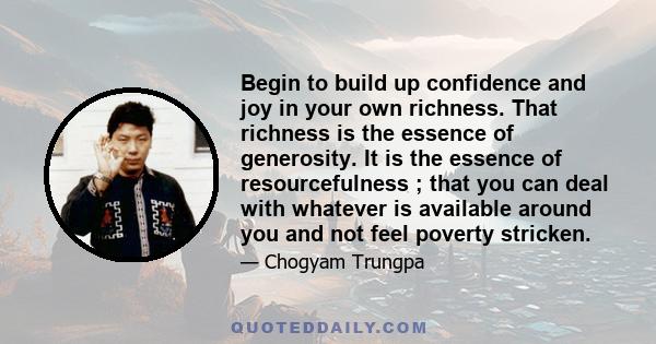 Begin to build up confidence and joy in your own richness. That richness is the essence of generosity. It is the essence of resourcefulness ; that you can deal with whatever is available around you and not feel poverty