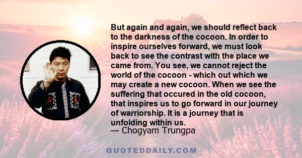 But again and again, we should reflect back to the darkness of the cocoon. In order to inspire ourselves forward, we must look back to see the contrast with the place we came from. You see, we cannot reject the world of 