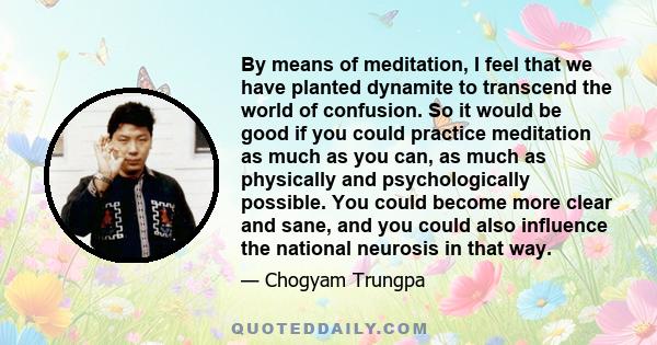 By means of meditation, I feel that we have planted dynamite to transcend the world of confusion. So it would be good if you could practice meditation as much as you can, as much as physically and psychologically