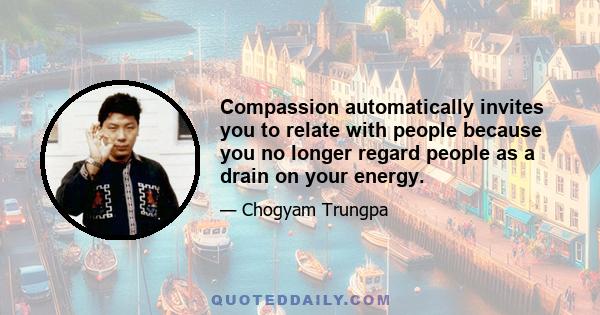 Compassion automatically invites you to relate with people because you no longer regard people as a drain on your energy.