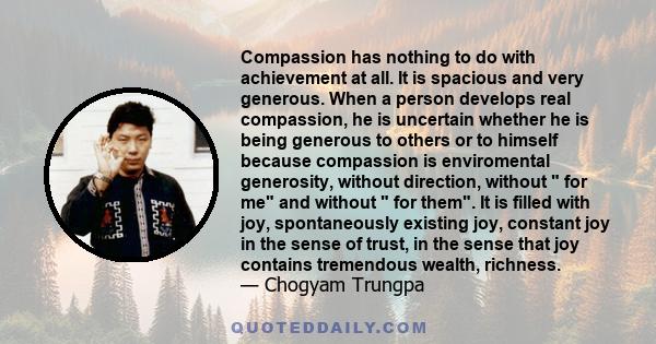 Compassion has nothing to do with achievement at all. It is spacious and very generous. When a person develops real compassion, he is uncertain whether he is being generous to others or to himself because compassion is