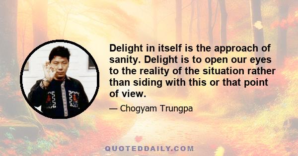 Delight in itself is the approach of sanity. Delight is to open our eyes to the reality of the situation rather than siding with this or that point of view.