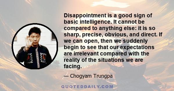 Disappointment is a good sign of basic intelligence. It cannot be compared to anything else: it is so sharp, precise, obvious, and direct. If we can open, then we suddenly begin to see that our expectations are