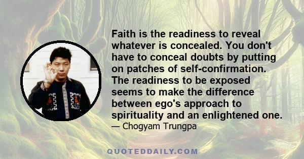 Faith is the readiness to reveal whatever is concealed. You don't have to conceal doubts by putting on patches of self-confirmation. The readiness to be exposed seems to make the difference between ego's approach to