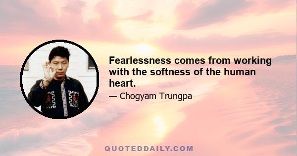 Fearlessness comes from working with the softness of the human heart.