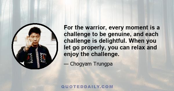 For the warrior, every moment is a challenge to be genuine, and each challenge is delightful. When you let go properly, you can relax and enjoy the challenge.