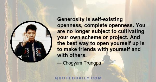 Generosity is self-existing openness, complete openness. You are no longer subject to cultivating your own scheme or project. And the best way to open yourself up is to make friends with yourself and with others.