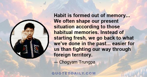 Habit is formed out of memory... We often shape our present situation according to those habitual memories. Instead of starting fresh, we go back to what we've done in the past... easier for us than fighting our way