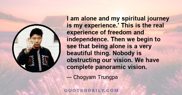 I am alone and my spiritual journey is my experience.' This is the real experience of freedom and independence. Then we begin to see that being alone is a very beautiful thing. Nobody is obstructing our vision. We have