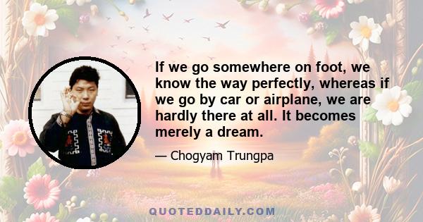 If we go somewhere on foot, we know the way perfectly, whereas if we go by car or airplane, we are hardly there at all. It becomes merely a dream.