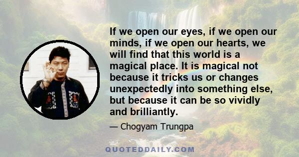 If we open our eyes, if we open our minds, if we open our hearts, we will find that this world is a magical place. It is magical not because it tricks us or changes unexpectedly into something else, but because it can