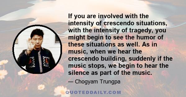 If you are involved with the intensity of crescendo situations, with the intensity of tragedy, you might begin to see the humor of these situations as well. As in music, when we hear the crescendo building, suddenly if