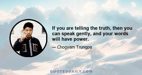 If you are telling the truth, then you can speak gently, and your words will have power.