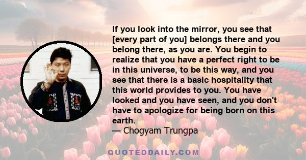 If you look into the mirror, you see that [every part of you] belongs there and you belong there, as you are. You begin to realize that you have a perfect right to be in this universe, to be this way, and you see that