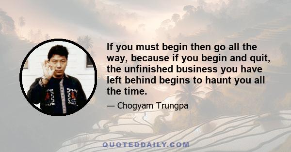 If you must begin then go all the way, because if you begin and quit, the unfinished business you have left behind begins to haunt you all the time.